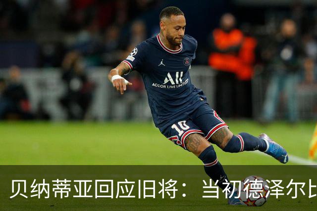 贝纳蒂亚回应旧将：当初德泽尔比施压要求续约你，但之后你松懈了